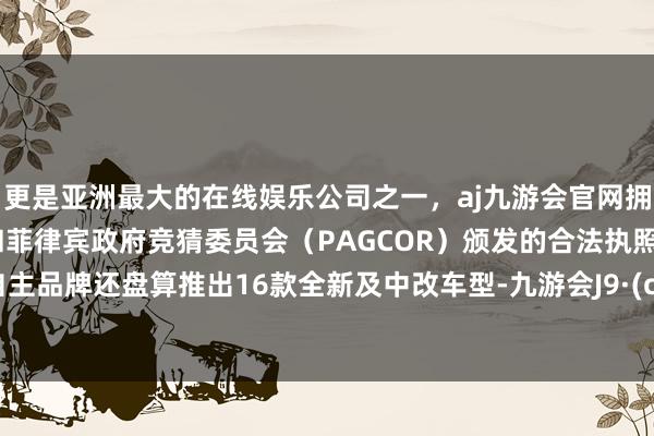 更是亚洲最大的在线娱乐公司之一，aj九游会官网拥有欧洲马耳他（MGA）和菲律宾政府竞猜委员会（PAGCOR）颁发的合法执照。广汽自主品牌还盘算推出16款全新及中改车型-九游会J9·(china)官方网站-真人游戏第一品牌