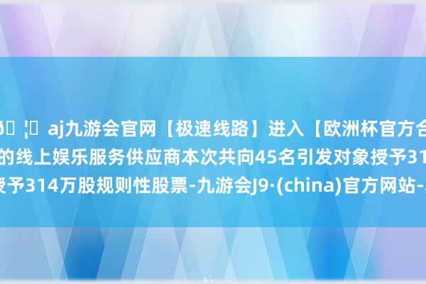 🦄aj九游会官网【极速线路】进入【欧洲杯官方合作网站】华人市场最大的线上娱乐服务供应商本次共向45名引发对象授予314万股规则性股票-九游会J9·(china)官方网站-真人游戏第一品牌
