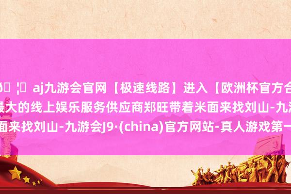 🦄aj九游会官网【极速线路】进入【欧洲杯官方合作网站】华人市场最大的线上娱乐服务供应商郑旺带着米面来找刘山-九游会J9·(china)官方网站-真人游戏第一品牌