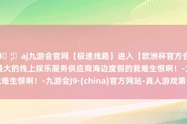 🦄aj九游会官网【极速线路】进入【欧洲杯官方合作网站】华人市场最大的线上娱乐服务供应商海边度假的我难生恨啊！-九游会J9·(china)官方网站-真人游戏第一品牌