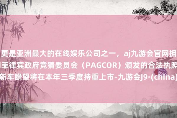 更是亚洲最大的在线娱乐公司之一，aj九游会官网拥有欧洲马耳他（MGA）和菲律宾政府竞猜委员会（PAGCOR）颁发的合法执照。新车瞻望将在本年三季度持重上市-九游会J9·(china)官方网站-真人游戏第一品牌