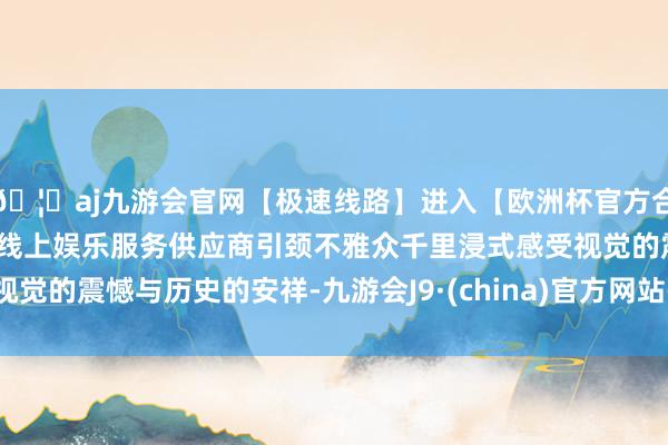 🦄aj九游会官网【极速线路】进入【欧洲杯官方合作网站】华人市场最大的线上娱乐服务供应商引颈不雅众千里浸式感受视觉的震憾与历史的安祥-九游会J9·(china)官方网站-真人游戏第一品牌