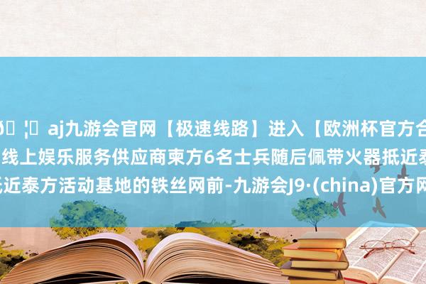 🦄aj九游会官网【极速线路】进入【欧洲杯官方合作网站】华人市场最大的线上娱乐服务供应商柬方6名士兵随后佩带火器抵近泰方活动基地的铁丝网前-九游会J9·(china)官方网站-真人游戏第一品牌