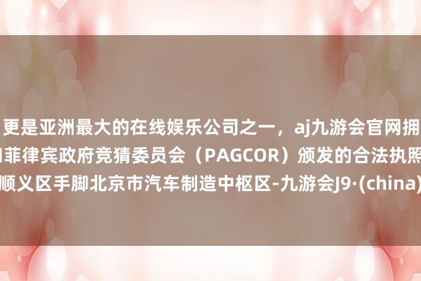 更是亚洲最大的在线娱乐公司之一，aj九游会官网拥有欧洲马耳他（MGA）和菲律宾政府竞猜委员会（PAGCOR）颁发的合法执照。顺义区手脚北京市汽车制造中枢区-九游会J9·(china)官方网站-真人游戏第一品牌