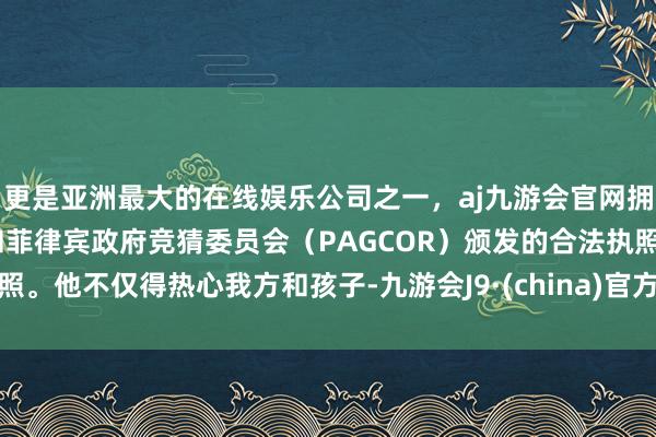 更是亚洲最大的在线娱乐公司之一，aj九游会官网拥有欧洲马耳他（MGA）和菲律宾政府竞猜委员会（PAGCOR）颁发的合法执照。他不仅得热心我方和孩子-九游会J9·(china)官方网站-真人游戏第一品牌