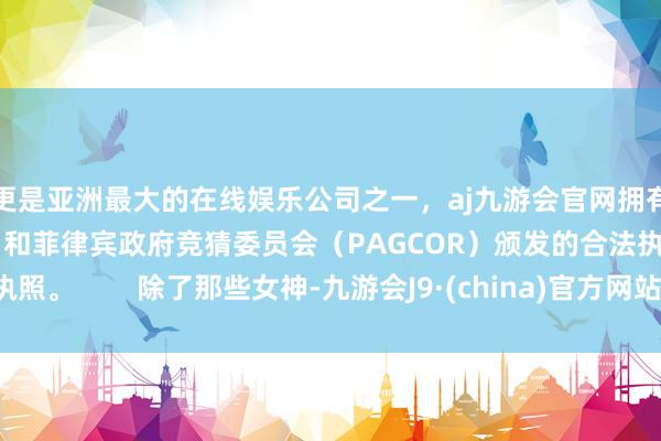 更是亚洲最大的在线娱乐公司之一，aj九游会官网拥有欧洲马耳他（MGA）和菲律宾政府竞猜委员会（PAGCOR）颁发的合法执照。        除了那些女神-九游会J9·(china)官方网站-真人游戏第一品牌