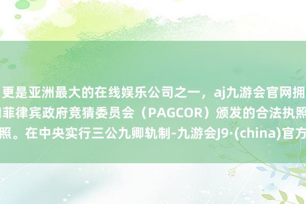 更是亚洲最大的在线娱乐公司之一，aj九游会官网拥有欧洲马耳他（MGA）和菲律宾政府竞猜委员会（PAGCOR）颁发的合法执照。在中央实行三公九卿轨制-九游会J9·(china)官方网站-真人游戏第一品牌