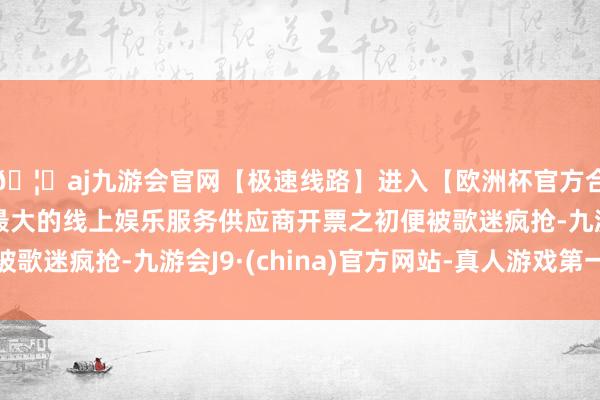 🦄aj九游会官网【极速线路】进入【欧洲杯官方合作网站】华人市场最大的线上娱乐服务供应商开票之初便被歌迷疯抢-九游会J9·(china)官方网站-真人游戏第一品牌