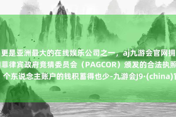 更是亚洲最大的在线娱乐公司之一，aj九游会官网拥有欧洲马耳他（MGA）和菲律宾政府竞猜委员会（PAGCOR）颁发的合法执照。个东说念主账户的钱积蓄得也少-九游会J9·(china)官方网站-真人游戏第一品牌