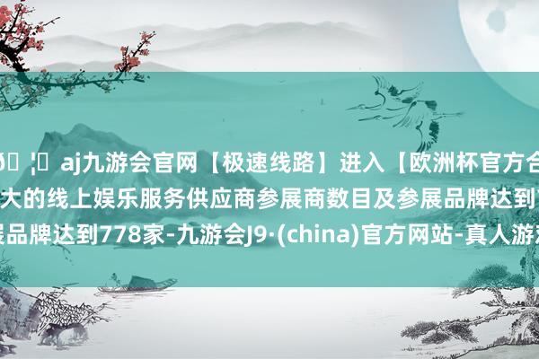 🦄aj九游会官网【极速线路】进入【欧洲杯官方合作网站】华人市场最大的线上娱乐服务供应商参展商数目及参展品牌达到778家-九游会J9·(china)官方网站-真人游戏第一品牌