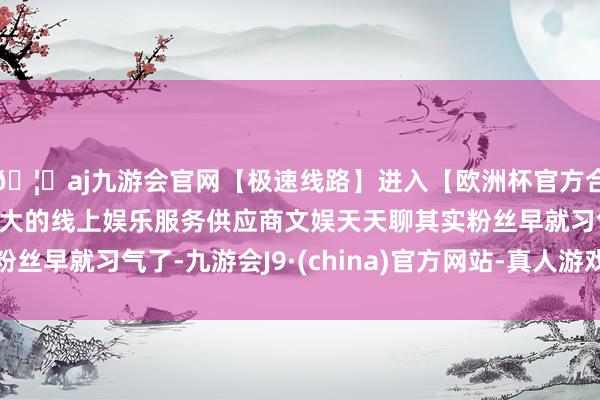 🦄aj九游会官网【极速线路】进入【欧洲杯官方合作网站】华人市场最大的线上娱乐服务供应商文娱天天聊其实粉丝早就习气了-九游会J9·(china)官方网站-真人游戏第一品牌