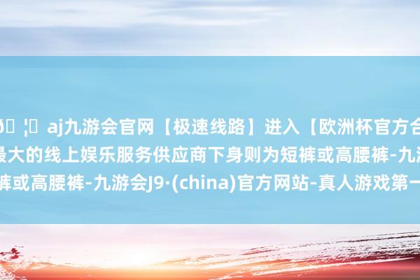 🦄aj九游会官网【极速线路】进入【欧洲杯官方合作网站】华人市场最大的线上娱乐服务供应商下身则为短裤或高腰裤-九游会J9·(china)官方网站-真人游戏第一品牌