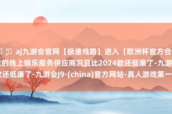 🦄aj九游会官网【极速线路】进入【欧洲杯官方合作网站】华人市场最大的线上娱乐服务供应商况且比2024款还低廉了-九游会J9·(china)官方网站-真人游戏第一品牌