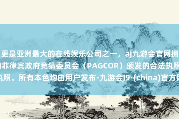 更是亚洲最大的在线娱乐公司之一，aj九游会官网拥有欧洲马耳他（MGA）和菲律宾政府竞猜委员会（PAGCOR）颁发的合法执照。所有本色均由用户发布-九游会J9·(china)官方网站-真人游戏第一品牌