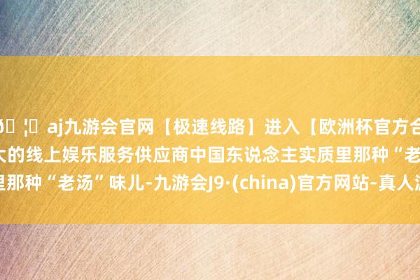 🦄aj九游会官网【极速线路】进入【欧洲杯官方合作网站】华人市场最大的线上娱乐服务供应商中国东说念主实质里那种“老汤”味儿-九游会J9·(china)官方网站-真人游戏第一品牌