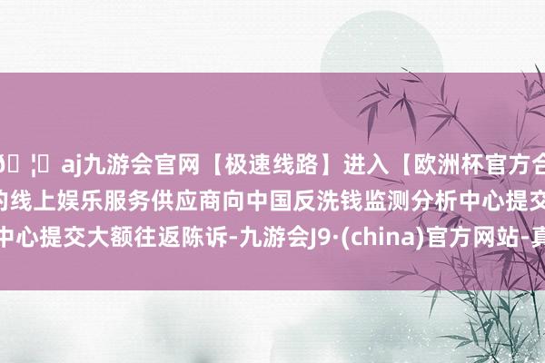 🦄aj九游会官网【极速线路】进入【欧洲杯官方合作网站】华人市场最大的线上娱乐服务供应商向中国反洗钱监测分析中心提交大额往返陈诉-九游会J9·(china)官方网站-真人游戏第一品牌