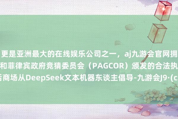 更是亚洲最大的在线娱乐公司之一，aj九游会官网拥有欧洲马耳他（MGA）和菲律宾政府竞猜委员会（PAGCOR）颁发的合法执照。“年后商场从DeepSeek文本机器东谈主倡导-九游会J9·(china)官方网站-真人游戏第一品牌