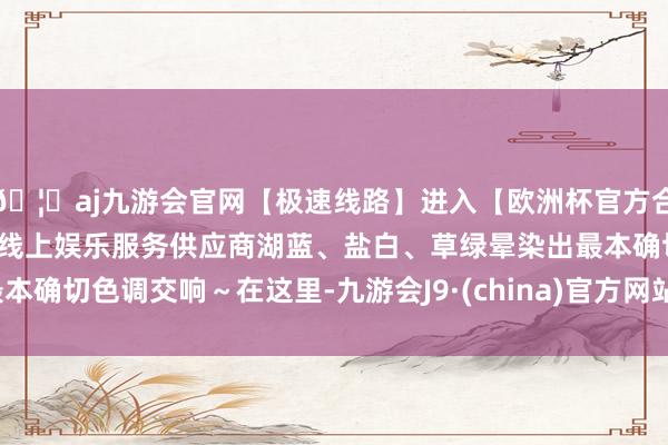 🦄aj九游会官网【极速线路】进入【欧洲杯官方合作网站】华人市场最大的线上娱乐服务供应商湖蓝、盐白、草绿晕染出最本确切色调交响～在这里-九游会J9·(china)官方网站-真人游戏第一品牌