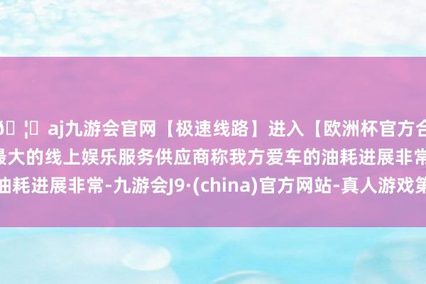 🦄aj九游会官网【极速线路】进入【欧洲杯官方合作网站】华人市场最大的线上娱乐服务供应商称我方爱车的油耗进展非常-九游会J9·(china)官方网站-真人游戏第一品牌