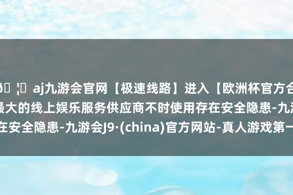 🦄aj九游会官网【极速线路】进入【欧洲杯官方合作网站】华人市场最大的线上娱乐服务供应商不时使用存在安全隐患-九游会J9·(china)官方网站-真人游戏第一品牌