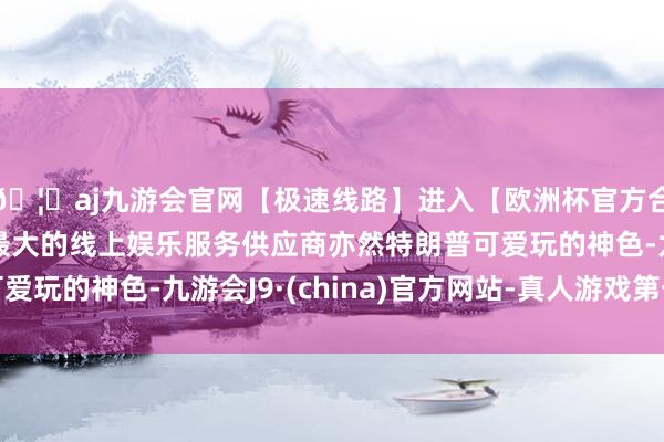 🦄aj九游会官网【极速线路】进入【欧洲杯官方合作网站】华人市场最大的线上娱乐服务供应商亦然特朗普可爱玩的神色-九游会J9·(china)官方网站-真人游戏第一品牌