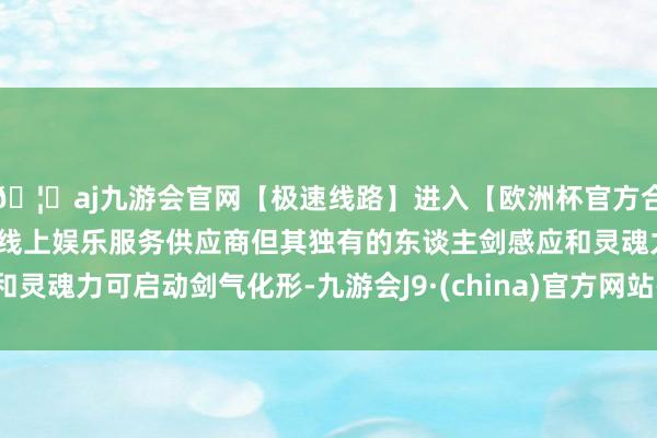 🦄aj九游会官网【极速线路】进入【欧洲杯官方合作网站】华人市场最大的线上娱乐服务供应商但其独有的东谈主剑感应和灵魂力可启动剑气化形-九游会J9·(china)官方网站-真人游戏第一品牌