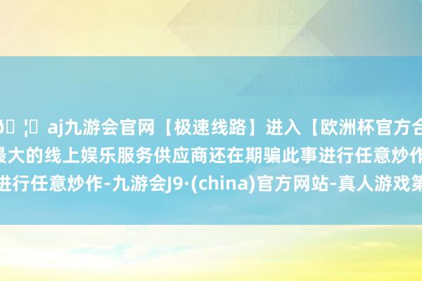 🦄aj九游会官网【极速线路】进入【欧洲杯官方合作网站】华人市场最大的线上娱乐服务供应商还在期骗此事进行任意炒作-九游会J9·(china)官方网站-真人游戏第一品牌