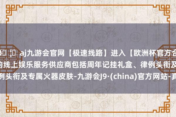 🦄aj九游会官网【极速线路】进入【欧洲杯官方合作网站】华人市场最大的线上娱乐服务供应商包括周年记挂礼盒、律例头衔及专属火器皮肤-九游会J9·(china)官方网站-真人游戏第一品牌