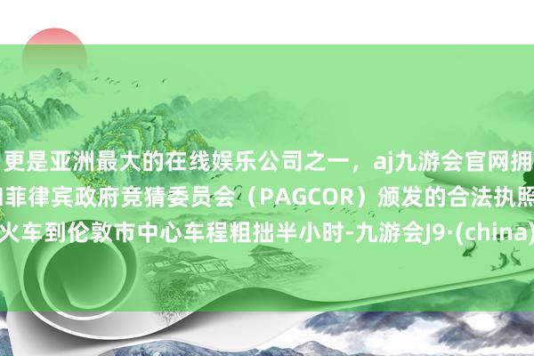 更是亚洲最大的在线娱乐公司之一，aj九游会官网拥有欧洲马耳他（MGA）和菲律宾政府竞猜委员会（PAGCOR）颁发的合法执照。火车到伦敦市中心车程粗拙半小时-九游会J9·(china)官方网站-真人游戏第一品牌