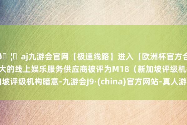🦄aj九游会官网【极速线路】进入【欧洲杯官方合作网站】华人市场最大的线上娱乐服务供应商被评为M18（新加坡评级机构暗意-九游会J9·(china)官方网站-真人游戏第一品牌