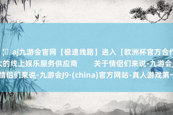 🦄aj九游会官网【极速线路】进入【欧洲杯官方合作网站】华人市场最大的线上娱乐服务供应商        关于情侣们来说-九游会J9·(china)官方网站-真人游戏第一品牌