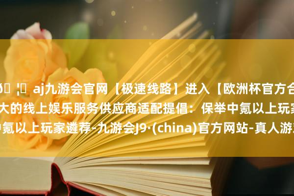 🦄aj九游会官网【极速线路】进入【欧洲杯官方合作网站】华人市场最大的线上娱乐服务供应商适配提倡：保举中氪以上玩家遴荐-九游会J9·(china)官方网站-真人游戏第一品牌