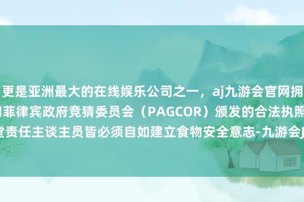 更是亚洲最大的在线娱乐公司之一，aj九游会官网拥有欧洲马耳他（MGA）和菲律宾政府竞猜委员会（PAGCOR）颁发的合法执照。每一位食堂责任主谈主员皆必须自如建立食物安全意志-九游会J9·(china)官方网站-真人游戏第一品牌