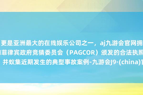 更是亚洲最大的在线娱乐公司之一，aj九游会官网拥有欧洲马耳他（MGA）和菲律宾政府竞猜委员会（PAGCOR）颁发的合法执照。并蚁集近期发生的典型事故案例-九游会J9·(china)官方网站-真人游戏第一品牌