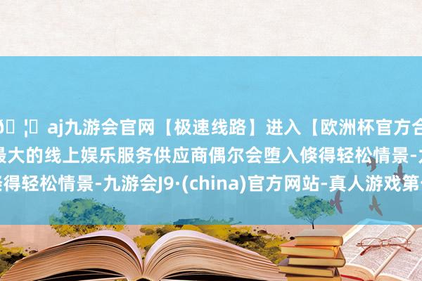 🦄aj九游会官网【极速线路】进入【欧洲杯官方合作网站】华人市场最大的线上娱乐服务供应商偶尔会堕入倏得轻松情景-九游会J9·(china)官方网站-真人游戏第一品牌