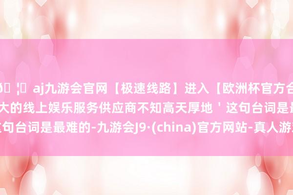 🦄aj九游会官网【极速线路】进入【欧洲杯官方合作网站】华人市场最大的线上娱乐服务供应商不知高天厚地＇这句台词是最难的-九游会J9·(china)官方网站-真人游戏第一品牌