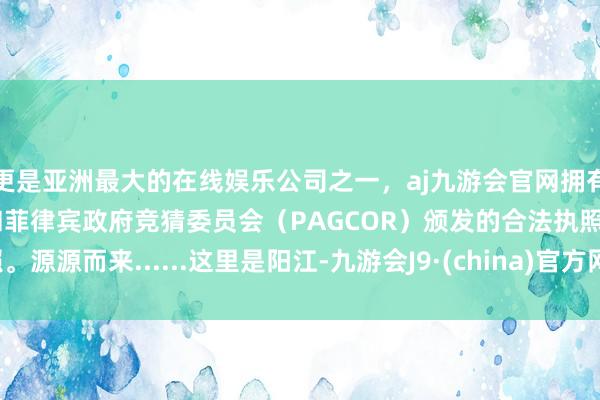 更是亚洲最大的在线娱乐公司之一，aj九游会官网拥有欧洲马耳他（MGA）和菲律宾政府竞猜委员会（PAGCOR）颁发的合法执照。源源而来......这里是阳江-九游会J9·(china)官方网站-真人游戏第一品牌