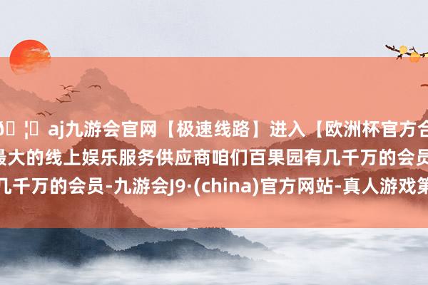 🦄aj九游会官网【极速线路】进入【欧洲杯官方合作网站】华人市场最大的线上娱乐服务供应商咱们百果园有几千万的会员-九游会J9·(china)官方网站-真人游戏第一品牌
