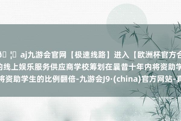 🦄aj九游会官网【极速线路】进入【欧洲杯官方合作网站】华人市场最大的线上娱乐服务供应商学校筹划在曩昔十年内将资助学生的比例翻倍-九游会J9·(china)官方网站-真人游戏第一品牌