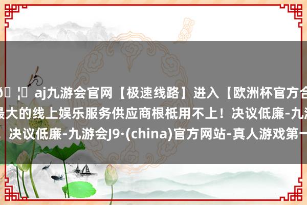 🦄aj九游会官网【极速线路】进入【欧洲杯官方合作网站】华人市场最大的线上娱乐服务供应商根柢用不上！决议低廉-九游会J9·(china)官方网站-真人游戏第一品牌