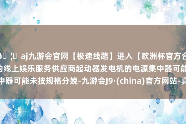 🦄aj九游会官网【极速线路】进入【欧洲杯官方合作网站】华人市场最大的线上娱乐服务供应商起动器发电机的电源集中器可能未按规格分娩-九游会J9·(china)官方网站-真人游戏第一品牌