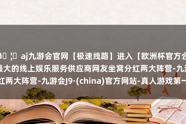 🦄aj九游会官网【极速线路】进入【欧洲杯官方合作网站】华人市场最大的线上娱乐服务供应商网友坐窝分红两大阵营-九游会J9·(china)官方网站-真人游戏第一品牌