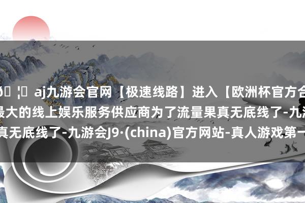 🦄aj九游会官网【极速线路】进入【欧洲杯官方合作网站】华人市场最大的线上娱乐服务供应商为了流量果真无底线了-九游会J9·(china)官方网站-真人游戏第一品牌