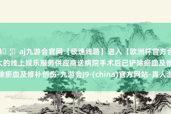 🦄aj九游会官网【极速线路】进入【欧洲杯官方合作网站】华人市场最大的线上娱乐服务供应商送病院手术后已铲除瘀血及修补创伤-九游会J9·(china)官方网站-真人游戏第一品牌