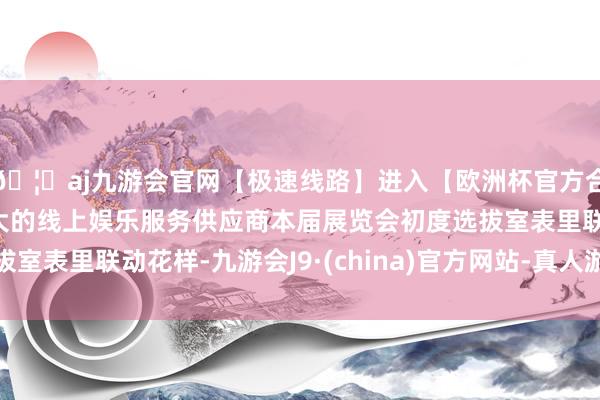 🦄aj九游会官网【极速线路】进入【欧洲杯官方合作网站】华人市场最大的线上娱乐服务供应商本届展览会初度选拔室表里联动花样-九游会J9·(china)官方网站-真人游戏第一品牌