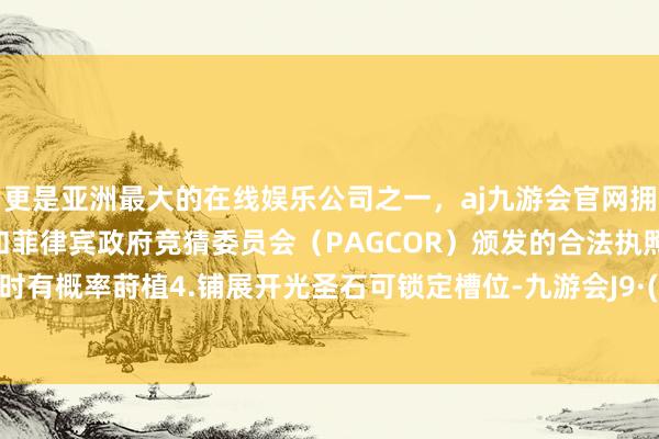 更是亚洲最大的在线娱乐公司之一，aj九游会官网拥有欧洲马耳他（MGA）和菲律宾政府竞猜委员会（PAGCOR）颁发的合法执照。在开光时有概率莳植4.铺展开光圣石可锁定槽位-九游会J9·(china)官方网站-真人游戏第一品牌