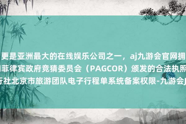 更是亚洲最大的在线娱乐公司之一，aj九游会官网拥有欧洲马耳他（MGA）和菲律宾政府竞猜委员会（PAGCOR）颁发的合法执照。暂停该旅行社北京市旅游团队电子行程单系统备案权限-九游会J9·(china)官方网站-真人游戏第一品牌