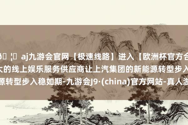 🦄aj九游会官网【极速线路】进入【欧洲杯官方合作网站】华人市场最大的线上娱乐服务供应商让上汽集团的新能源转型步入稳如期-九游会J9·(china)官方网站-真人游戏第一品牌