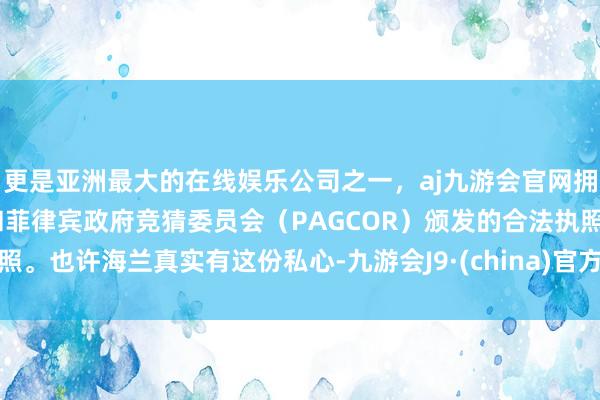 更是亚洲最大的在线娱乐公司之一，aj九游会官网拥有欧洲马耳他（MGA）和菲律宾政府竞猜委员会（PAGCOR）颁发的合法执照。也许海兰真实有这份私心-九游会J9·(china)官方网站-真人游戏第一品牌