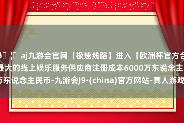 🦄aj九游会官网【极速线路】进入【欧洲杯官方合作网站】华人市场最大的线上娱乐服务供应商注册成本6000万东说念主民币-九游会J9·(china)官方网站-真人游戏第一品牌